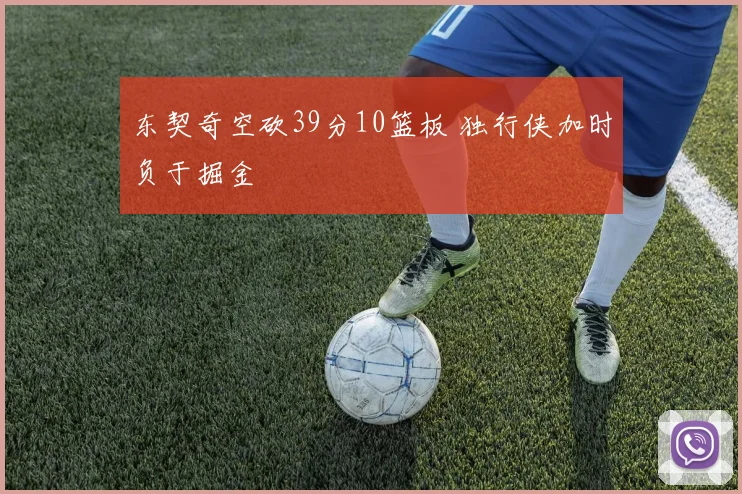 东契奇空砍39分10篮板 独行侠加时负于掘金