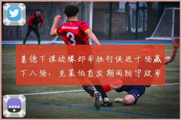 基德下课边缘却率独行侠近十场赢下八场,克莱伯首发期间防守效率跃居联盟第二__br_