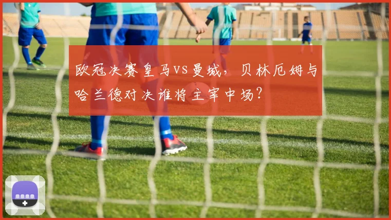 欧冠决赛皇马vs曼城,贝林厄姆与哈兰德对决谁将主宰中场?
