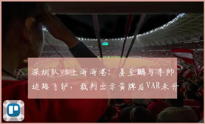 深圳队vs上海海港:姜至鹏与李帅边路飞铲,裁判出示黄牌后VAR未升级引争议