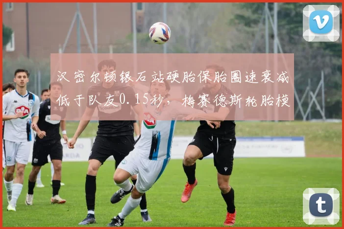 汉密尔顿银石站硬胎保胎圈速衰减低于队友0.15秒,梅赛德斯轮胎模型获内部认可